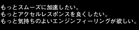 もっとスムーズに加速したい。もっとアクセルレスポンスをよくしたい。もっと気持ちのよいエンジンフィーリングが欲しい。