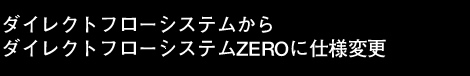 ダイレクトフローシステムからダイレクトフローシステムZEROに仕様変更