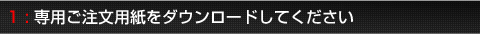 1:専用ご注文用紙をダウンロードしてください。