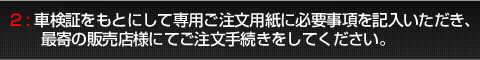 2:車検証をもとにして専用ご注文用紙に必要事項を記入いただき、最寄の販売店様にてご注文手続きをしてください。