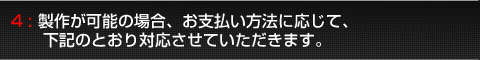 4:製作が可能な場合、お支払い方法に応じて下記の通り対応させていただきます。