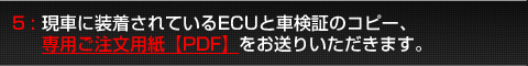 5:現車に装着されているECUと車検証のコピー、専用ご注文用紙【PDF】を同梱してお送りいただきます。