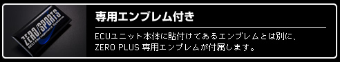 専用エンブレム付き　ECUユニット本体に貼り付けてあるエンブレムとは別に、ZERO PLUS専用エンブレムが付属します。